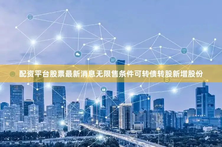 配资平台股票最新消息无限售条件可转债转股新增股份