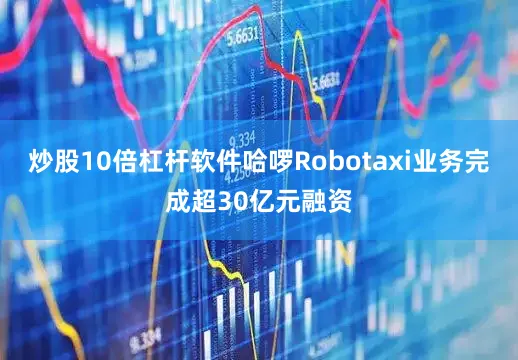 炒股10倍杠杆软件哈啰Robotaxi业务完成超30亿元融资