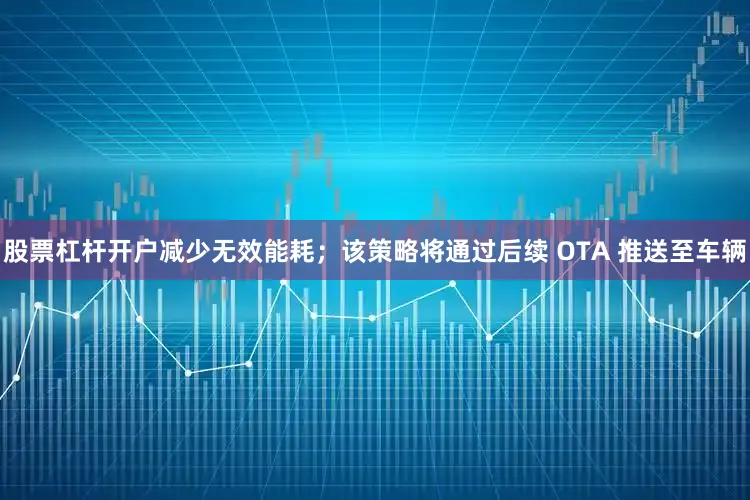 股票杠杆开户减少无效能耗；该策略将通过后续 OTA 推送至车辆